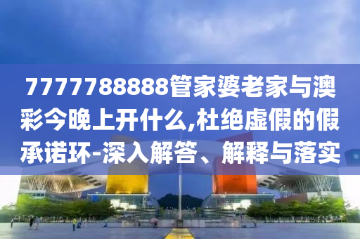 7777788888管家婆老家與澳彩今晚上開什么,杜絕虛假的假承諾環-深入解答、解釋與落實